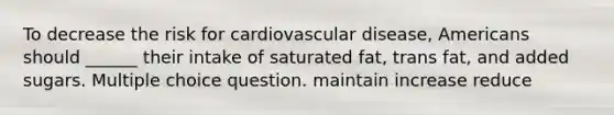 To decrease the risk for cardiovascular disease, Americans should ______ their intake of saturated fat, trans fat, and added sugars. Multiple choice question. maintain increase reduce