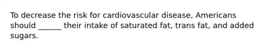 To decrease the risk for cardiovascular disease, Americans should ______ their intake of saturated fat, trans fat, and added sugars.