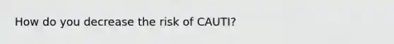 How do you decrease the risk of CAUTI?