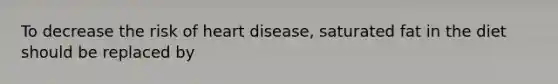 To decrease the risk of heart disease, saturated fat in the diet should be replaced by