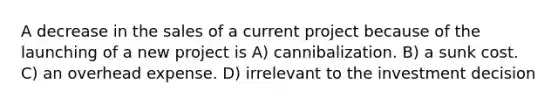 A decrease in the sales of a current project because of the launching of a new project is A) cannibalization. B) a sunk cost. C) an overhead expense. D) irrelevant to the investment decision