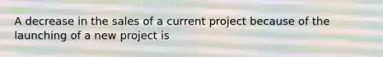 A decrease in the sales of a current project because of the launching of a new project is