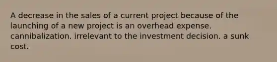 A decrease in the sales of a current project because of the launching of a new project is an overhead expense. cannibalization. irrelevant to the investment decision. a sunk cost.