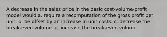 A decrease in the sales price in the basic cost-volume-profit model would a. require a recomputation of the <a href='https://www.questionai.com/knowledge/klIB6Lsdwh-gross-profit' class='anchor-knowledge'>gross profit</a> per unit. b. be offset by an increase in unit costs. c. decrease the break-even volume. d. increase the break-even volume.