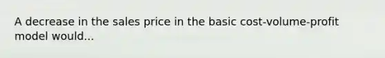 A decrease in the sales price in the basic cost-volume-profit model would...