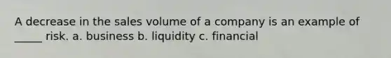 A decrease in the sales volume of a company is an example of _____ risk. a. business b. liquidity c. financial