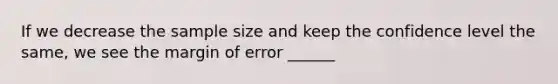 If we decrease the sample size and keep the confidence level the same, we see the margin of error ______