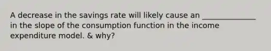 A decrease in the savings rate will likely cause an ______________ in the slope of the consumption function in the income expenditure model. & why?