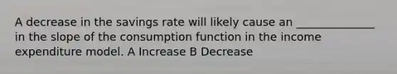 A decrease in the savings rate will likely cause an ______________ in the slope of the consumption function in the income expenditure model. A Increase B Decrease