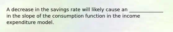 A decrease in the savings rate will likely cause an ______________ in the slope of the consumption function in the income expenditure model.