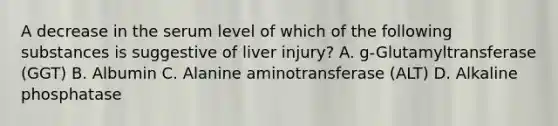 A decrease in the serum level of which of the following substances is suggestive of liver injury? A. g-Glutamyltransferase (GGT) B. Albumin C. Alanine aminotransferase (ALT) D. Alkaline phosphatase