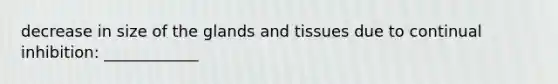 decrease in size of the glands and tissues due to continual inhibition: ____________