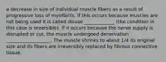 a decrease in size of individual muscle fibers as a result of progressive loss of myofibrils. If this occurs because muscles are not being used it is called disuse _____________ (the condition in this case is reversible). If it occurs because the nerve supply is disrupted or cut, the muscle undergoed denervation ___________________. The muscle shrinks to about 1/4 its original size and its fibers are irreversibly replaced by fibrous connective tissue.