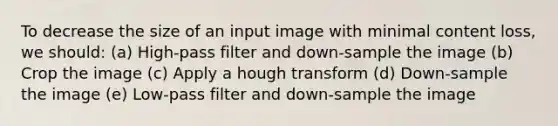 To decrease the size of an input image with minimal content loss, we should: (a) High-pass filter and down-sample the image (b) Crop the image (c) Apply a hough transform (d) Down-sample the image (e) Low-pass filter and down-sample the image