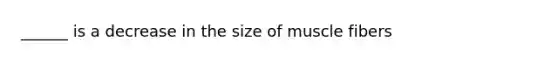 ______ is a decrease in the size of muscle fibers