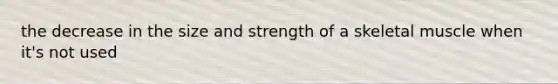 the decrease in the size and strength of a skeletal muscle when it's not used