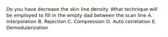 Do you have decrease the skin line density. What technique will be employed to fill in the empty dad between the scan line A. Interpolation B. Rejection C. Compression D. Auto correlation E. Demodularization