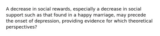 A decrease in social rewards, especially a decrease in social support such as that found in a happy marriage, may precede the onset of depression, providing evidence for which theoretical perspectives?