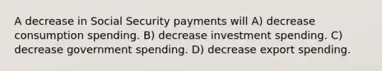 A decrease in Social Security payments will A) decrease consumption spending. B) decrease investment spending. C) decrease government spending. D) decrease export spending.