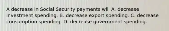 A decrease in Social Security payments will A. decrease investment spending. B. decrease export spending. C. decrease consumption spending. D. decrease government spending.