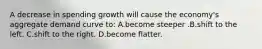 A decrease in spending growth will cause the economy's aggregate demand curve to: A.become steeper .B.shift to the left. C.shift to the right. D.become flatter.