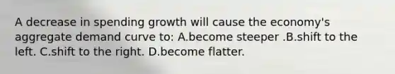 A decrease in spending growth will cause the economy's aggregate demand curve to: A.become steeper .B.shift to the left. C.shift to the right. D.become flatter.