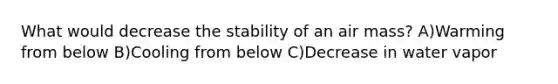 What would decrease the stability of an air mass? A)Warming from below B)Cooling from below C)Decrease in water vapor