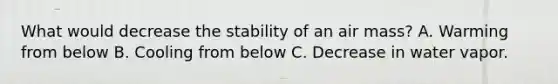 What would decrease the stability of an air mass? A. Warming from below B. Cooling from below C. Decrease in water vapor.