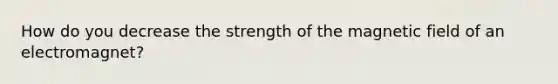 How do you decrease the strength of the magnetic field of an electromagnet?