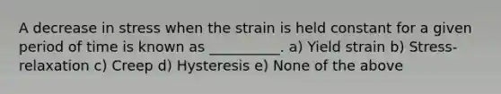 A decrease in stress when the strain is held constant for a given period of time is known as __________. a) Yield strain b) Stress-relaxation c) Creep d) Hysteresis e) None of the above