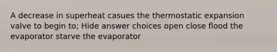 A decrease in superheat casues the thermostatic expansion valve to begin to; Hide answer choices open close flood the evaporator starve the evaporator