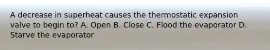 A decrease in superheat causes the thermostatic expansion valve to begin to? A. Open B. Close C. Flood the evaporator D. Starve the evaporator