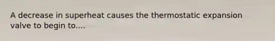 A decrease in superheat causes the thermostatic expansion valve to begin to....