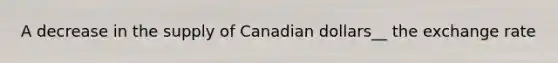 A decrease in the supply of Canadian dollars__ the exchange rate