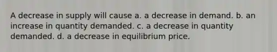 A decrease in supply will cause a. a decrease in demand. b. an increase in quantity demanded. c. a decrease in quantity demanded. d. a decrease in equilibrium price.