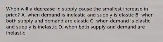 When will a decrease in supply cause the smallest increase in price? A. when demand is inelastic and supply is elastic B. when both supply and demand are elastic C. when demand is elastic and supply is inelastic D. when both supply and demand are inelastic