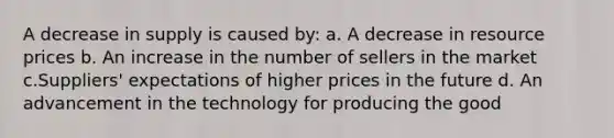 A decrease in supply is caused by: a. A decrease in resource prices b. An increase in the number of sellers in the market c.Suppliers' expectations of higher prices in the future d. An advancement in the technology for producing the good