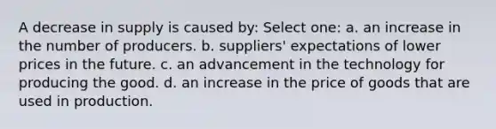 A decrease in supply is caused by: Select one: a. an increase in the number of producers. b. suppliers' expectations of lower prices in the future. c. an advancement in the technology for producing the good. d. an increase in the price of goods that are used in production.