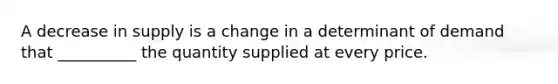 A decrease in supply is a change in a determinant of demand that __________ the quantity supplied at every price.