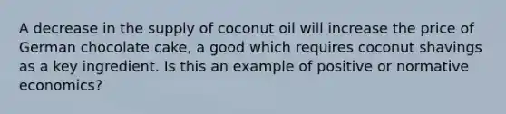 A decrease in the supply of coconut oil will increase the price of German chocolate cake, a good which requires coconut shavings as a key ingredient. Is this an example of positive or normative economics?