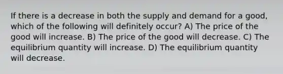 If there is a decrease in both the supply and demand for a good, which of the following will definitely occur? A) The price of the good will increase. B) The price of the good will decrease. C) The equilibrium quantity will increase. D) The equilibrium quantity will decrease.