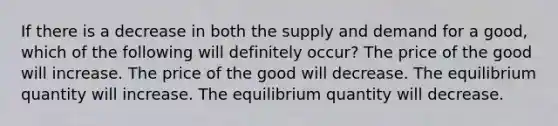 If there is a decrease in both the supply and demand for a good, which of the following will definitely occur? The price of the good will increase. The price of the good will decrease. The equilibrium quantity will increase. The equilibrium quantity will decrease.