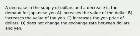 A decrease in the supply of dollars and a decrease in the demand for Japanese yen A) increases the value of the dollar. B) increases the value of the yen. C) increases the yen price of dollars. D) does not change the exchange rate between dollars and yen.