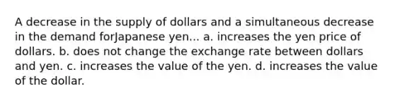 A decrease in the supply of dollars and a simultaneous decrease in the demand forJapanese yen... a. increases the yen price of dollars. b. does not change the exchange rate between dollars and yen. c. increases the value of the yen. d. increases the value of the dollar.