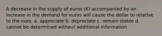 A decrease in the supply of euros (€) accompanied by an increase in the demand for euros will cause the dollar to relative to the euro. a. appreciate b. depreciate c. remain stable d. cannot be determined without additional information