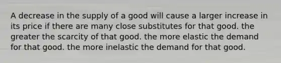 A decrease in the supply of a good will cause a larger increase in its price if there are many close substitutes for that good. the greater the scarcity of that good. the more elastic the demand for that good. the more inelastic the demand for that good.