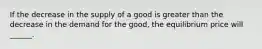 If the decrease in the supply of a good is greater than the decrease in the demand for the good, the equilibrium price will ______.