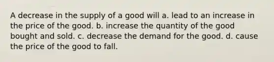 A decrease in the supply of a good will a. lead to an increase in the price of the good. b. increase the quantity of the good bought and sold. c. decrease the demand for the good. d. cause the price of the good to fall.