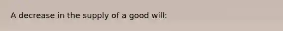 A decrease in the supply of a good will: