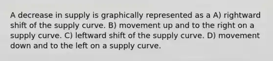 A decrease in supply is graphically represented as a A) rightward shift of the supply curve. B) movement up and to the right on a supply curve. C) leftward shift of the supply curve. D) movement down and to the left on a supply curve.